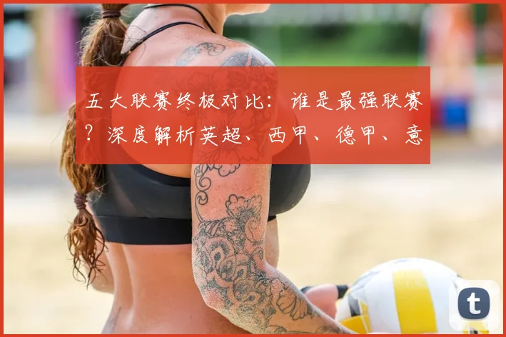 五大联赛终极对比：谁是最强联赛？深度解析英超、西甲、德甲、意甲与法甲的核心差异_20260611141806
