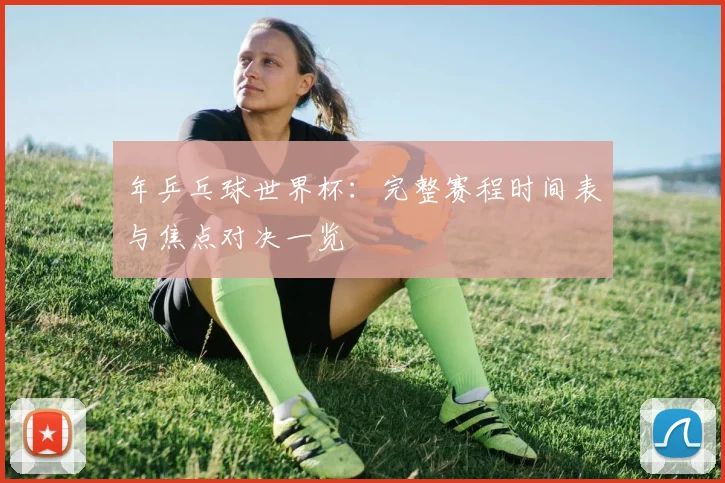 年乒乓球世界杯：完整赛程时间表与焦点对决一览
