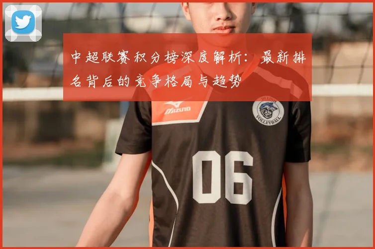 中超联赛积分榜深度解析：最新排名背后的竞争格局与趋势