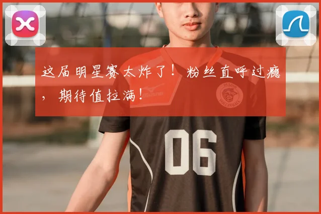 这届明星赛太炸了！粉丝直呼过瘾，期待值拉满！