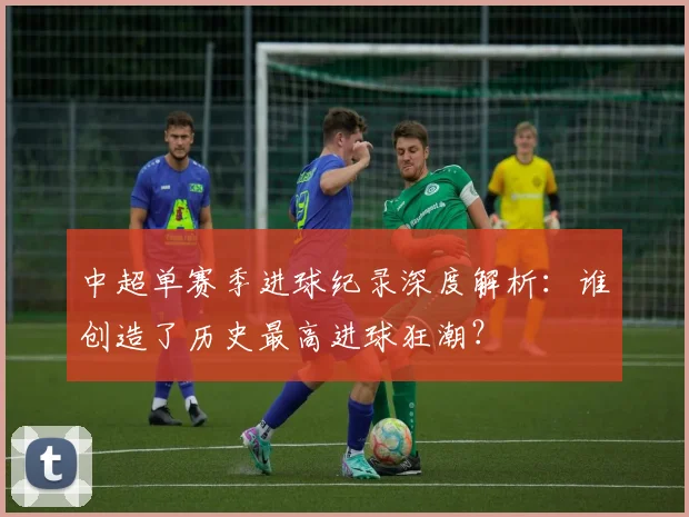 中超单赛季进球纪录深度解析：谁创造了历史最高进球狂潮？