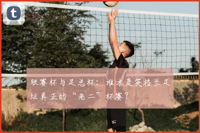 联赛杯与足总杯：谁才是英格兰足坛真正的“老二”杯赛？
