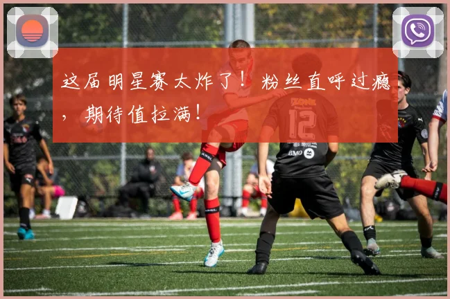 这届明星赛太炸了！粉丝直呼过瘾，期待值拉满！